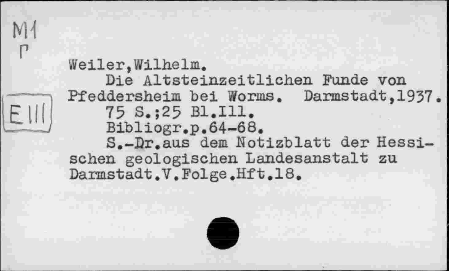 ﻿NH P
Weiler,Wilhelm.
Die Altsteinzeitlichen Funde von Pfeddersheim bei Worms. Darmstadt,1937.
75 S.;25 Bl.Ill.
Bibliogr.p.64-68.
S.-Dr.aus dem Notizblatt der Hessischen geologischen Landesanstalt zu Darmstadt.V.Folge.Hft.18.